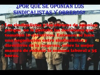 ¿Por qué se oponían los sindicalistas y obreros?   Los sindicalistas y los obreros de oponían porque  no le gustaba las decisiones que tomaban lo ejecutivos. Entonces se hace una negociación entre sindicalistas y directivos de la empresa,  sobre la mejor manera de reducir la semana laboral a 35 horas. 