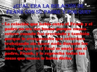 ¿Cual era la relación de Frank con su padre y por que? La relación que había entre el Frank y el padre no era tan buena porque nunca estuve cuando fue creciendo y también porque le avergonzaba que estuviera trabajando sin hacer nada durante los años, así que en el final se enoja con el padre, Frank, y le reprocha todas las cosas que nunca le había dicho. 