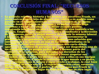 Conclusión final: “Recursos humanos” La película relata la historia y los hechos que atraviesa Frank, un joven universitario, hijo de obrero, que vuelve a su pueblo como pasante en el departamento de recursos humanos de la misma fábrica donde trabajan su hermana y su padre. Cuando llega comienza a hacer su trabajo de la mejor manera posible, intentando integrarse no sólo a los ejecutivos sino también a los obreros. Empieza una negociación, entre el sindicato y la dirección de la empresa, sobre la mejor manera de reducir la semana laboral a 35 horas, de acuerdo con la nueva ley para incrementar la producción y las ganancias. El joven propone una solución que corresponde a la aplicada en uno de los casos estudiados en la facultad: realizar una encuesta, encuentra una carta donde aparecen 12 nombres de personas que van a ser despedidas, uno de los despedidos es su propio padre. Pasa a formar parte del sindicato de la empresa, para defender los derechos de los trabajadores de la humillación laboral y hacer respetar sus derechos. Avisa a todos los obreros y se une a ellos en sus huelgas ya que lo despiden. Cuando le comunica lo que sucede a su padre, este se resigna, baja la cabeza y sigue yendo a trabajar, lo cual hace que Franck se enoje con él y le reproche muchas cosas, entonces decide dejar de trabajar el padre. Y al final, pasa que Frank le pregunta al amigo si su lugar de vida era ahí y no en otro lugar. 