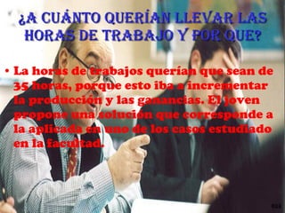 ¿A cuánto querían llevar las horas de trabajo y por que? La horas de trabajos querían que sean de 35 horas, porque esto iba a  incrementar la producción y las ganancias. El joven propone una solución que corresponde a la aplicada en uno de los casos estudiado en la facultad. 