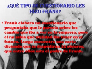 ¿Qué tipo de cuestionario les hizo Frank?   Frank elaboro un cuestionario que preguntaba que le parecía sobre los cambio que iba a ver en la empresa, pero el no sabia que utilidad iba tener en el futuro. Luego encuentra una carta diciendo que se despedirán 12 obreros, que entre ellos esta el padre de Frank. 