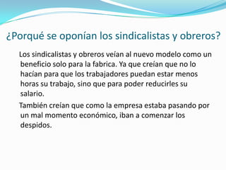 ¿Porqué se oponían los sindicalistas y obreros?   Los sindicalistas y obreros veían al nuevo modelo como un beneficio solo para la fabrica. Ya que creían que no lo hacían para que los trabajadores puedan estar menos horas su trabajo, sino que para poder reducirles su salario.    También creían que como la empresa estaba pasando por un mal momento económico, iban a comenzar los despidos. 