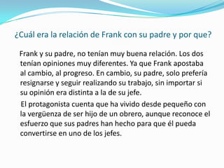  ¿Cuál era la relación de Frank con su padre y por que?Frank y su padre, no tenían muy buena relación. Los dos tenían opiniones muy diferentes. Ya que Frank apostaba al cambio, al progreso. En cambio, su padre, solo prefería resignarse y seguir realizando su trabajo, sin importar si su opinión era distinta a la de su jefe.  El protagonista cuenta que ha vivido desde pequeño con la vergüenza de ser hijo de un obrero, aunque reconoce el esfuerzo que sus padres han hecho para que él pueda convertirse en uno de los jefes.
