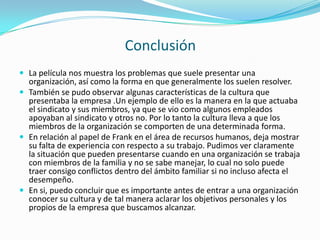 Conclusión La película nos muestra los problemas que suele presentar una organización, así como la forma en que generalmente los suelen resolver.También se pudo observar algunas características de la cultura que presentaba la empresa .Un ejemplo de ello es la manera en la que actuaba el sindicato y sus miembros, ya que se vio como algunos empleados apoyaban al sindicato y otros no. Por lo tanto la cultura lleva a que los miembros de la organización se comporten de una determinada forma.En relación al papel de Frank en el área de recursos humanos, deja mostrar su falta de experiencia con respecto a su trabajo. Pudimos ver claramente la situación que pueden presentarse cuando en una organización se trabaja con miembros de la familia y no se sabe manejar, lo cual no solo puede traer consigo conflictos dentro del ámbito familiar si no incluso afecta el desempeño.En si, puedo concluir que es importante antes de entrar a una organización conocer su cultura y de tal manera aclarar los objetivos personales y los propios de la empresa que buscamos alcanzar.