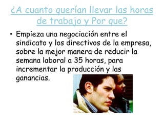 ¿A cuanto querían llevar las horas de trabajo y Por que?Empieza una negociación entre el sindicato y los directivos de la empresa, sobre la mejor manera de reducir la semana laboral a 35 horas, para incrementar la producción y las ganancias.
