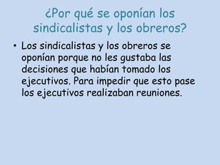 ¿Por qué se oponían los sindicalistas y los obreros?Los sindicalistas y los obreros se oponían porque no les gustaba las decisiones que habían tomado los ejecutivos. Para impedir que esto pase los ejecutivos realizaban reuniones.