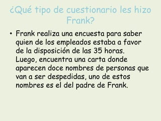 ¿Qué tipo de cuestionario les hizo Frank?Frank realiza una encuesta para saber quien de los empleados estaba a favor de la disposición de las 35 horas. Luego, encuentra una carta donde aparecen doce nombres de personas que van a ser despedidas, uno de estos nombres es el del padre de Frank.
