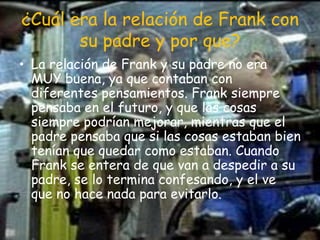 ¿Cuál era la relación de Frank con su padre y por que?La relación de Frank y su padre no era MUY buena, ya que contaban con diferentes pensamientos. Frank siempre pensaba en el futuro, y que las cosas siempre podrían mejorar, mientras que el padre pensaba que si las cosas estaban bien tenían que quedar como estaban. Cuando Frank se entera de que van a despedir a su padre, se lo termina confesando, y el ve que no hace nada para evitarlo.