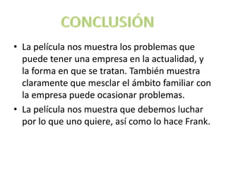 La película nos muestra los problemas que puede tener una empresa en la actualidad, y la forma en que se tratan. También muestra claramente que mesclar el ámbito familiar con la empresa puede ocasionar problemas.La película nos muestra que debemos luchar por lo que uno quiere, así como lo hace Frank.CONCLUSIÓN