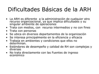 Dificultades Básicas de la ARH La ARH es diferente  a la administración de cualquier otro recurso organizacional, ya que implica dificultades y su singular ambiente de operaciones Trata con medios, con  recurso intermedios y no con fines Trata con personas Se ubica en diversos departamentos de la organización Se interesa principalmente en la eficiencia y eficacia Trabaja en ambientes y condiciones que ellos no determinan. Estándares de desempeño y calidad de RH son complejas y diversas  No trata directamente con las Fuentes de ingreso económico 