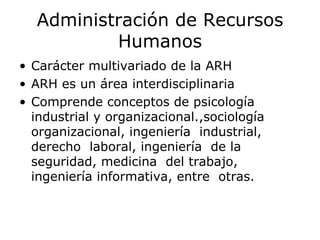 Administración de Recursos Humanos Carácter multivariado de la ARH ARH es un área interdisciplinaria Comprende conceptos de psicología industrial y organizacional.,sociología organizacional, ingeniería  industrial, derecho  laboral, ingeniería  de la seguridad, medicina  del trabajo, ingeniería informativa, entre  otras.  