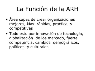 La Función de la ARH Área capaz de crear organizaciones mejores, Mas  rápidas, practica  y competitivas Todo esto por innovación de tecnología, globalización  de los mercado, fuerte  competencia, cambios  demográficos, políticos  y culturales. 