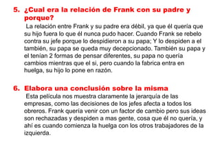 5. ¿Cual era la relación de Frank con su padre y
   porque?
   La relación entre Frank y su padre era débil, ya que él quería que
  su hijo fuera lo que él nunca pudo hacer. Cuando Frank se rebelo
  contra su jefe porque lo despidieron a su papa; Y lo despiden a el
  también, su papa se queda muy decepcionado. También su papa y
  el tenían 2 formas de pensar diferentes, su papa no quería
  cambios mientras que el si, pero cuando la fabrica entra en
  huelga, su hijo lo pone en razón.

6. Elabora una conclusión sobre la misma
   Esta película nos muestra claramente la jerarquía de las
  empresas, como las decisiones de los jefes afecta a todos los
  obreros. Frank quería venir con un factor de cambio pero sus ideas
  son rechazadas y despiden a mas gente, cosa que él no quería, y
  ahí es cuando comienza la huelga con los otros trabajadores de la
  izquierda.
 
