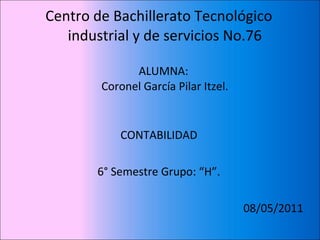 Centro de Bachillerato Tecnológico
   industrial y de servicios No.76

              ALUMNA:
        Coronel García Pilar Itzel.


            CONTABILIDAD

       6° Semestre Grupo: “H”.

                                      08/05/2011
 