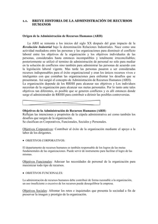 1.1.    BREVE HISTORIA DE LA ADMINISTRACIÓN DE RECURSOS
        HUMANOS


Origen de la Administración de Recursos Humanos (ARH)

    La ARH se remonta a los inicios del siglo XX después del gran impacto de la
Revolución Industrial bajo la denominación Relaciones Industriales. Nace como una
actividad mediadora entre las personas y las organizaciones para disminuir el conflicto
laboral entre los objetivos de la organización y los objetivos individuales de las
personas, considerados hasta entonces incompatibles y totalmente irreconciliables;
posteriormente se utilizó el termino de administración de personal no solo para mediar
en la solución de conflictos sino también para administrar las personas de acuerdo con
la legislación laboral vigente. Mas tarde las personas pasaron a ser consideradas
recursos indispensables para el éxito organizacional y eran los únicos recursos vivos e
inteligentes con que contaban las organizaciones para enfrentar los desafíos que se
presentaran. Así surgió el concepto de Administración de Recursos Humanos (ARH).
La organización depende de los RRHH para alcanzar sus objetivos y Los individuos
necesitan de la organización para alcanzar sus metas personales. Por lo tanto ante tales
objetivos tan diferentes, es posible que se generen conflictos y es allí entonces donde
surge el administrador de RRHH para contribuir a dirimir las posibles controversias.




Objetivos de la Administración de Recursos Humanos (ARH)
Reflejan las intenciones y propósitos de la cúpula administrativa así como también los
desafíos que surgen de la organización.
Se clasifican en Corporativos, Funcionales, Sociales y Personales.

Objetivos Corporativos: Contribuir al éxito de la organización mediante el apoyo a la
labor de los dirigentes.

 OBJETIVOS CORPORATIVOS:

El departamento de recursos humanos es también responsable de los logros de las metas
fundamentales de las organizaciones. Puede servir de instrumento para facilitar el logro de las
mismas.

Objetivos Funcionales: Adecuar las necesidades de personal de la organización para
maximizar todo tipo de recursos.

 OBJETIVOS FUNCIONALES:

La administración de recursos humanos debe contribuir de forma razonable a la organización,
un uso insuficiente o excesivo de los recursos puede desequilibrar la empresa.

Objetivos Sociales: Afrontar los retos e inquietudes que presenta la sociedad a fin de
preservar la imagen y prestigio de la organización.
 