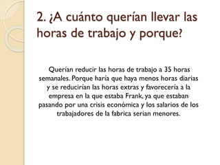 2. ¿A cuánto querían llevar las
horas de trabajo y porque?
Querían reducir las horas de trabajo a 35 horas
semanales. Porque haría que haya menos horas diarias
y se reducirían las horas extras y favorecería a la
empresa en la que estaba Frank, ya que estaban
pasando por una crisis económica y los salarios de los
trabajadores de la fabrica serian menores.

 