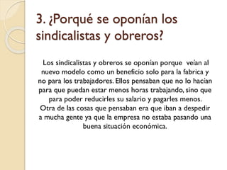 3. ¿Porqué se oponían los
sindicalistas y obreros?
Los sindicalistas y obreros se oponían porque veían al
nuevo modelo como un beneficio solo para la fabrica y
no para los trabajadores. Ellos pensaban que no lo hacían
para que puedan estar menos horas trabajando, sino que
para poder reducirles su salario y pagarles menos.
Otra de las cosas que pensaban era que iban a despedir
a mucha gente ya que la empresa no estaba pasando una
buena situación económica.

 