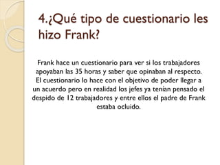 4.¿Qué tipo de cuestionario les
hizo Frank?
Frank hace un cuestionario para ver si los trabajadores
apoyaban las 35 horas y saber que opinaban al respecto.
El cuestionario lo hace con el objetivo de poder llegar a
un acuerdo pero en realidad los jefes ya tenían pensado el
despido de 12 trabajadores y entre ellos el padre de Frank
estaba ocluido.

 