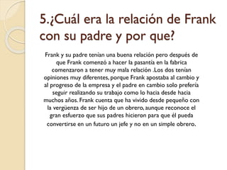 5.¿Cuál era la relación de Frank
con su padre y por que?
Frank y su padre tenían una buena relación pero después de
que Frank comenzó a hacer la pasantía en la fabrica
comenzaron a tener muy mala relación .Los dos tenían
opiniones muy diferentes, porque Frank apostaba al cambio y
al progreso de la empresa y el padre en cambio solo prefería
seguir realizando su trabajo como lo hacia desde hacia
muchos años. Frank cuenta que ha vivido desde pequeño con
la vergüenza de ser hijo de un obrero, aunque reconoce el
gran esfuerzo que sus padres hicieron para que él pueda
convertirse en un futuro un jefe y no en un simple obrero.

 