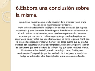 6.Elabora una conclusión sobre
la misma.
Esta película muestra como era la situación de la empresa y cual era la
relación entre los sindicatos y directivos.
Frank intento exitosamente incorporarse con los ejecutivos con la poca
experiencia y edad que tenia. Sin embargo, el área de recursos humanos no
es solo aplicar conocimientos, y esta muy bien representado cuando se
muestra que por mucha confianza que se tenga con los directivos, sin
experiencia es muy difícil que una idea funcione, tal como le paso a Frank con
la idea de la encesta sobre las “35 horas”. Tras darse cuenta que su idea fue
utilizada por sus jefes para despedir empleados, entre ellos, su padre. También
se demuestra que para este tipo de trabajos hay que tener madurez mental.
Frank en este ámbito falló, mezclo su trabajo con su familia y sus
sentimientos. Esto produjo que fuera echado de la empresa armando una
huelga para defender a los desempleados y una pelea con su familia.

 