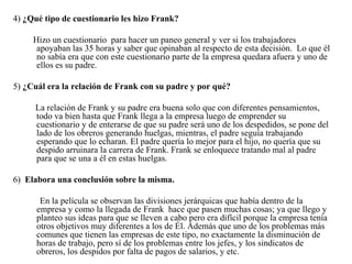 4) ¿Qué tipo de cuestionario les hizo Frank?
Hizo un cuestionario para hacer un paneo general y ver si los trabajadores
apoyaban las 35 horas y saber que opinaban al respecto de esta decisión. Lo que él
no sabía era que con este cuestionario parte de la empresa quedara afuera y uno de
ellos es su padre.
5) ¿Cuál era la relación de Frank con su padre y por qué?
La relación de Frank y su padre era buena solo que con diferentes pensamientos,
todo va bien hasta que Frank llega a la empresa luego de emprender su
cuestionario y de enterarse de que su padre será uno de los despedidos, se pone del
lado de los obreros generando huelgas, mientras, el padre seguía trabajando
esperando que lo echaran. El padre quería lo mejor para el hijo, no quería que su
despido arruinara la carrera de Frank. Frank se enloquece tratando mal al padre
para que se una a él en estas huelgas.
6) Elabora una conclusión sobre la misma.
En la película se observan las divisiones jerárquicas que había dentro de la
empresa y como la llegada de Frank hace que pasen muchas cosas; ya que llego y
planteo sus ideas para que se lleven a cabo pero era difícil porque la empresa tenía
otros objetivos muy diferentes a los de Él. Además que uno de los problemas más
comunes que tienen las empresas de este tipo, no exactamente la disminución de
horas de trabajo, pero sí de los problemas entre los jefes, y los sindicatos de
obreros, los despidos por falta de pagos de salarios, y etc.

 