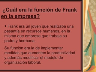 ¿Cuál era la función de Frank
en la empresa?

• Frank era un joven que realizaba una
pasantía en recursos humanos, en la
misma que empresa que trabaja su
padre y hermana.

Su función era la de implementar
medidas que aumenten la productividad
y además modificar el modelo de
organización laboral.

 