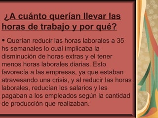 ¿A cuánto querían llevar las
horas de trabajo y por qué?

• Querían reducir las horas laborales a 35

hs semanales lo cual implicaba la
disminución de horas extras y el tener
menos horas laborales diarias. Esto
favorecía a las empresas, ya que estaban
atravesando una crisis, y al reducir las horas
laborales, reducían los salarios y les
pagaban a los empleados según la cantidad
de producción que realizaban.

 