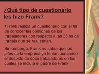 ¿Qué tipo de cuestionario
les hizo Frank?

•Frank realiza un cuestionario con el fin

de conocer las opiniones de los
trabajadores con respecto a las 35 hs de
trabajo que se realizarían.
Sin embargo, Frank no sabía que los
jefes de la empresa ya tenían pensando
el despido de doce trabajadores en los
cuales se incluía el padre de Frank

 