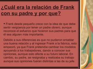 ¿Cuál era la relación de Frank
con su padre y por que?
• Frank desde pequeño crece con la idea de que debe

sentir vergüenza por tener un padre obrero, aunque
reconoce el esfuerzo que hicieron sus padres para que
él sea alguien más importante.
Debido a sus diferencias es que no pudieron entablar
una buena relación y al ingresar Frank a la fabrica, esto
empeoró, ya que Frank pretendía cambiar los modelos
apoyando a los trabajadores, dando a conocer sus
opiniones, aunque esto afecte a su futuro laboral. En
cambio, su padre, se resignaba y realizaba su trabajo
aunque sus opiniones fueran distintas a las de su jefe.

 