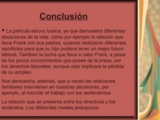 Conclusión
• La película estuvo buena, ya que demuestra diferentes

situaciones de la vida, como por ejemplo la relación que
tiene Frank con sus padres, quienes realizaron diferentes
sacrificios para que su hijo pudiera tener un mejor futuro
laboral. También la lucha que lleva a cabo Frank, a pesar
de los pocos conocimientos que posee de la presa, por
los derechos laborales, aunque esto implicara la pérdida
de su empleo.
Nos demuestra, además, que a veces las relaciones
familiares intervienen en nuestras decisiones, por
ejemplo, al mezclar el trabajo con los sentimientos
La relación que se presenta entre los directivos y los
sindicatos. Los diferentes niveles jerárquicos.

 