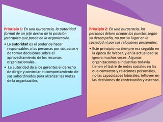 Principio 1: En una burocracia, la autoridad
formal de un jefe deriva de la posición
jerárquica que posee en la organización.
• La autoridad es el poder de hacer
responsables a las personas por sus actos y
de tomar decisiones sobre el
aprovechamiento de los recursos
organizacionales.
• La autoridad da a los gerentes el derecho
de dirigir y controlar el comportamiento de
sus subordinados para alcanzar las metas
de la organización.

Principio 2: En una burocracia, las
personas deben ocupar los puestos según
su desempeño, no por su lugar en la
sociedad ni por sus relaciones personales.
• Este principio no siempre era seguido en
la época de Weber, y en la actualidad se
ignora muchas veces. Algunas
organizaciones e industrias todavía
tienen el lastre de redes sociales en las
que contactos y relaciones personales,
no las capacidades laborales, influyen en
las decisiones de contratación y ascenso.

 