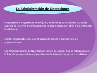 La Administración de Operaciones

Proporciona a los gerentes un conjunto de técnicas para analizar cualquier
aspecto del sistema de producción de la organización con el fin de incrementar
la eficiencia.

Son los responsables de la producción de bienes o servicios de las
organizaciones.
Los Administradores de Operaciones toman decisiones que se relacionan con
la función de operaciones y los sistemas de transformación que se utilizan.

 