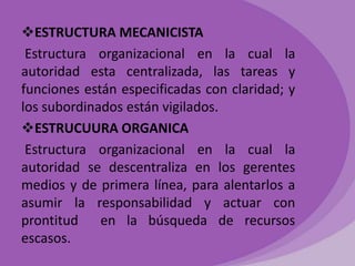 ESTRUCTURA MECANICISTA
Estructura organizacional en la cual la
autoridad esta centralizada, las tareas y
funciones están especificadas con claridad; y
los subordinados están vigilados.
ESTRUCUURA ORGANICA
Estructura organizacional en la cual la
autoridad se descentraliza en los gerentes
medios y de primera línea, para alentarlos a
asumir la responsabilidad y actuar con
prontitud
en la búsqueda de recursos
escasos.

 
