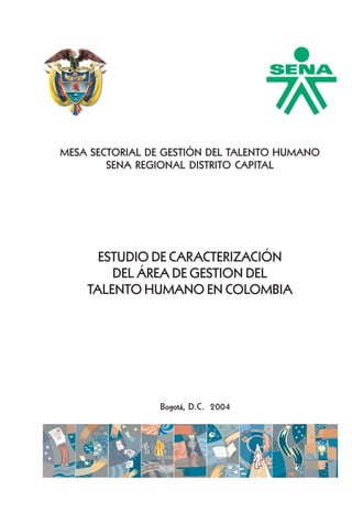 Aspectos generales

MESA SECTORIAL DE GESTIÓN DEL TALENTO HUMANO
SENA REGIONAL DISTRITO CAPITAL

ESTUDIO DE CARACTERIZACIÓN
DEL ÁREA DE GESTION DEL
TALENTO HUMANO EN COLOMBIA

Bogotá, D.C. 2004

UNIÓN TEMPORAL SUAREZ HERNANDEZ

1

 