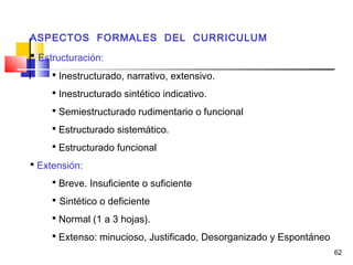 62
ASPECTOS FORMALES DEL CURRICULUM
 Estructuración:
 Inestructurado, narrativo, extensivo.
 Inestructurado sintético indicativo.
 Semiestructurado rudimentario o funcional
 Estructurado sistemático.
 Estructurado funcional
 Extensión:
 Breve. Insuficiente o suficiente
 Sintético o deficiente
 Normal (1 a 3 hojas).
 Extenso: minucioso, Justificado, Desorganizado y Espontáneo
 