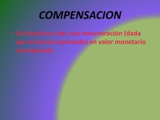 COMPENSACION
• Su función es dar una remuneración (dada
por el servicio prestado) en valor monetario
al empleado.
 