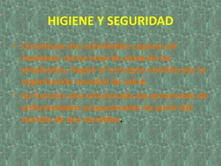 HIGIENE Y SEGURIDAD
• Constituye dos actividades capaces de
mantener cierto nivel de salud de los
empleados. Según el concepto emitido por la
organización mundial de salud.
• Su función esta relacionada ala prevención de
enfermedades ocupacionales ha partir del
estudio de dos variables.
 