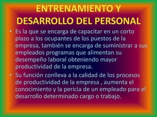 ENTRENAMIENTO Y
DESARROLLO DEL PERSONAL
• Es la que se encarga de capacitar en un corto
plazo a los ocupantes de los puestos de la
empresa, también se encarga de suministrar a sus
empleados programas que alimentan su
desempeño laboral obteniendo mayor
productividad de la empresa.
• Su función conlleva a la calidad de los procesos
de productividad de la empresa , aumenta el
conocimiento y la pericia de un empleado para el
desarrollo determinado cargo o trabajo.
 