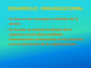 DESARROLLO ORGANIZACIONAL
• Se basa en los conceptos y métodos de la
ciencia
• Su función es mejorar la eficacia de la
empresa a corto plazo mediante
intervenciones constructivas en los procesos
y en la estructuras de las organizaciones.
 