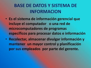 BASE DE DATOS Y SISTEMA DE
INFORMACION
• Es el sistema de información gerencial que
incluye el computador o una red de
microcomputadores de programas
específicos para procesar datos e información
• Recolectar, almacenar divulgar información y
mantener un mayor control y planificación
por sus empleados por parte del gerente.
 