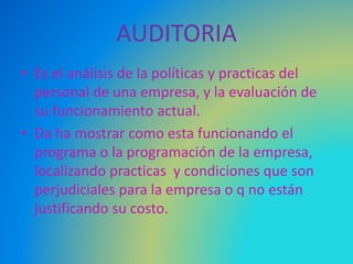 AUDITORIA
• Es el análisis de la políticas y practicas del
personal de una empresa, y la evaluación de
su funcionamiento actual.
• Da ha mostrar como esta funcionando el
programa o la programación de la empresa,
localizando practicas y condiciones que son
perjudiciales para la empresa o q no están
justificando su costo.
 