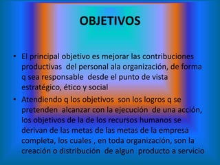 OBJETIVOS
• El principal objetivo es mejorar las contribuciones
productivas del personal ala organización, de forma
q sea responsable desde el punto de vista
estratégico, ético y social
• Atendiendo q los objetivos son los logros q se
pretenden alcanzar con la ejecución de una acción,
los objetivos de la de los recursos humanos se
derivan de las metas de las metas de la empresa
completa, los cuales , en toda organización, son la
creación o distribución de algun producto a servicio
 