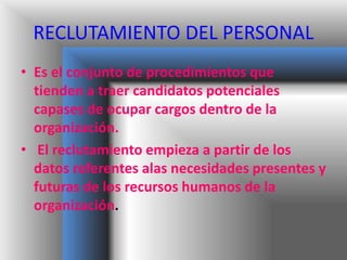 RECLUTAMIENTO DEL PERSONAL
• Es el conjunto de procedimientos que
tienden a traer candidatos potenciales
capases de ocupar cargos dentro de la
organización.
• El reclutamiento empieza a partir de los
datos referentes alas necesidades presentes y
futuras de los recursos humanos de la
organización.
 
