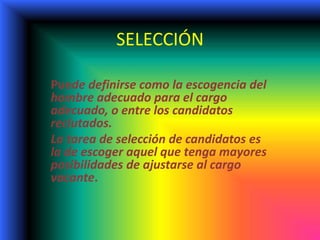SELECCIÓN
Puede definirse como la escogencia del
hombre adecuado para el cargo
adecuado, o entre los candidatos
reclutados.
La tarea de selección de candidatos es
la de escoger aquel que tenga mayores
posibilidades de ajustarse al cargo
vacante.
 