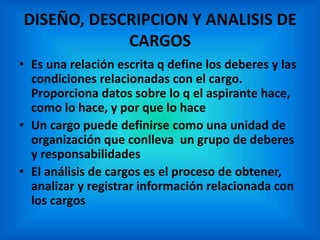 DISEÑO, DESCRIPCION Y ANALISIS DE
CARGOS
• Es una relación escrita q define los deberes y las
condiciones relacionadas con el cargo.
Proporciona datos sobre lo q el aspirante hace,
como lo hace, y por que lo hace
• Un cargo puede definirse como una unidad de
organización que conlleva un grupo de deberes
y responsabilidades
• El análisis de cargos es el proceso de obtener,
analizar y registrar información relacionada con
los cargos
 