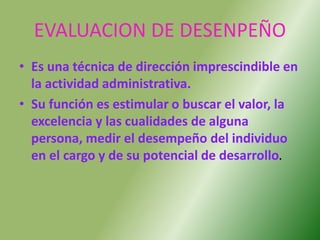 EVALUACION DE DESENPEÑO
• Es una técnica de dirección imprescindible en
la actividad administrativa.
• Su función es estimular o buscar el valor, la
excelencia y las cualidades de alguna
persona, medir el desempeño del individuo
en el cargo y de su potencial de desarrollo.
 
