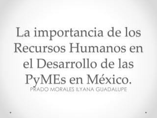 La importancia de los
Recursos Humanos en
el Desarrollo de las
PyMEs en México.
PRADO MORALES ILYANA GUADALUPE
 