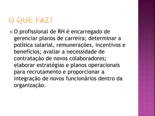  O profissional de RH é encarregado de
gerenciar planos de carreira; determinar a
política salarial, remunerações, incentivos e
benefícios; avaliar a necessidade de
contratação de novos colaboradores;
elaborar estratégias e planos operacionais
para recrutamento e proporcionar a
integração de novos funcionários dentro da
organização.
 