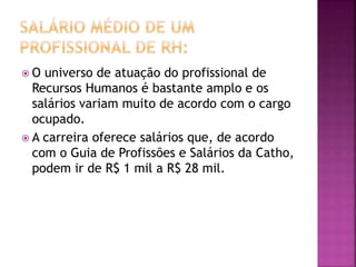  O universo de atuação do profissional de
Recursos Humanos é bastante amplo e os
salários variam muito de acordo com o cargo
ocupado.
 A carreira oferece salários que, de acordo
com o Guia de Profissões e Salários da Catho,
podem ir de R$ 1 mil a R$ 28 mil.
 