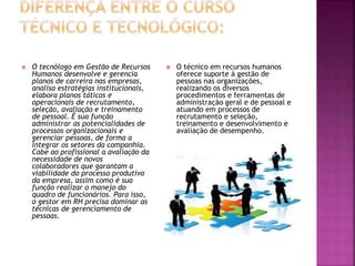 O tecnólogo em Gestão de Recursos
Humanos desenvolve e gerencia
planos de carreira nas empresas,
analisa estratégias institucionais,
elabora planos táticos e
operacionais de recrutamento,
seleção, avaliação e treinamento
de pessoal. É sua função
administrar as potencialidades de
processos organizacionais e
gerenciar pessoas, de forma a
integrar os setores da companhia.
Cabe ao profissional a avaliação da
necessidade de novos
colaboradores que garantam a
viabilidade do processo produtivo
da empresa, assim como é sua
função realizar o manejo do
quadro de funcionários. Para isso,
o gestor em RH precisa dominar as
técnicas de gerenciamento de
pessoas.
 O técnico em recursos humanos
oferece suporte à gestão de
pessoas nas organizações,
realizando os diversos
procedimentos e ferramentas de
administração geral e de pessoal e
atuando em processos de
recrutamento e seleção,
treinamento e desenvolvimento e
avaliação de desempenho.
 